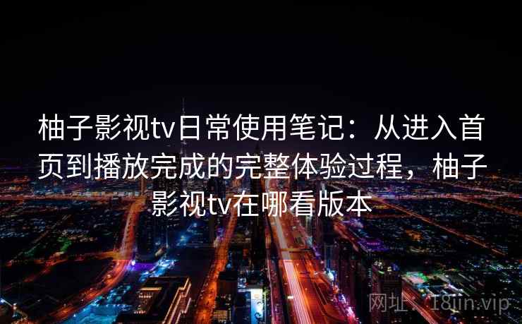 柚子影视tv日常使用笔记：从进入首页到播放完成的完整体验过程，柚子影视tv在哪看版本