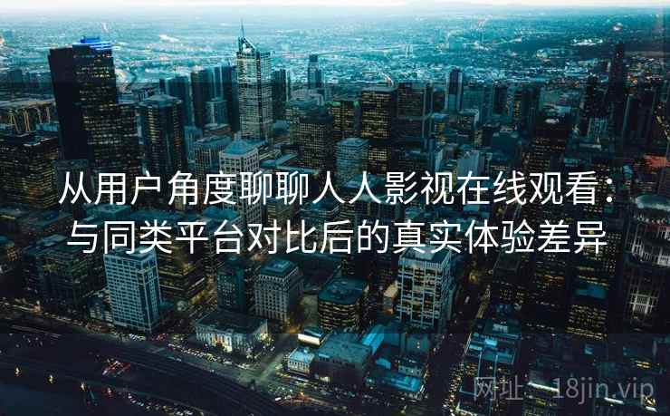从用户角度聊聊人人影视在线观看：与同类平台对比后的真实体验差异