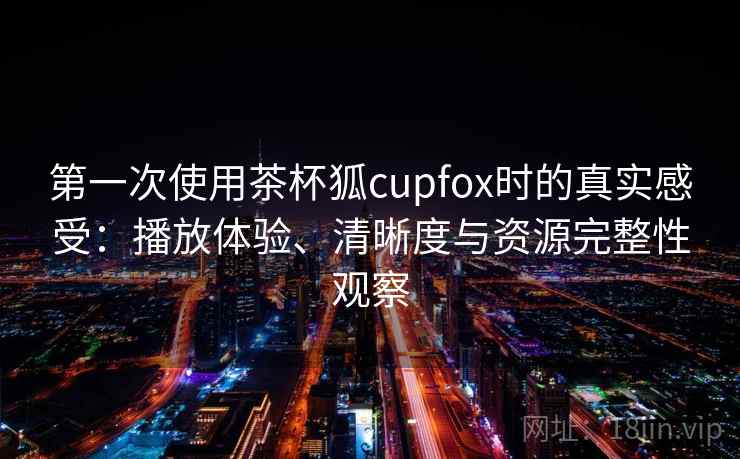 第一次使用茶杯狐cupfox时的真实感受：播放体验、清晰度与资源完整性观察
