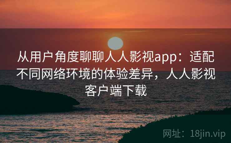 从用户角度聊聊人人影视app：适配不同网络环境的体验差异，人人影视客户端下载