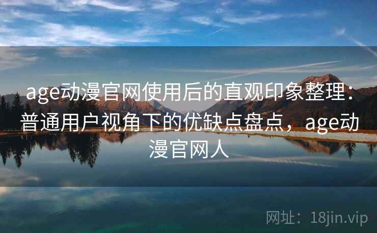 age动漫官网使用后的直观印象整理：普通用户视角下的优缺点盘点，age动漫官网人