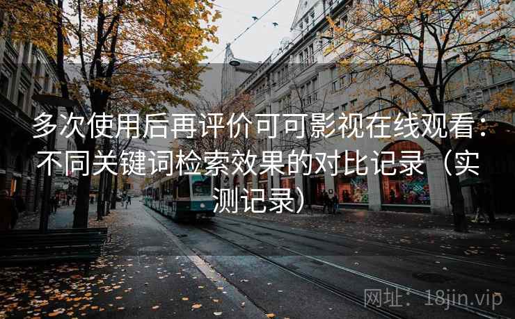 多次使用后再评价可可影视在线观看：不同关键词检索效果的对比记录（实测记录）