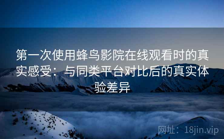 第一次使用蜂鸟影院在线观看时的真实感受：与同类平台对比后的真实体验差异