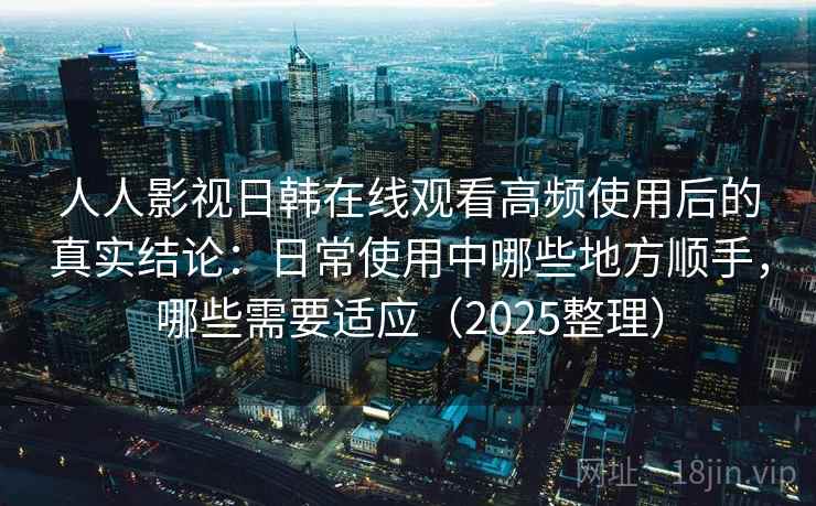 人人影视日韩在线观看高频使用后的真实结论：日常使用中哪些地方顺手，哪些需要适应（2025整理）