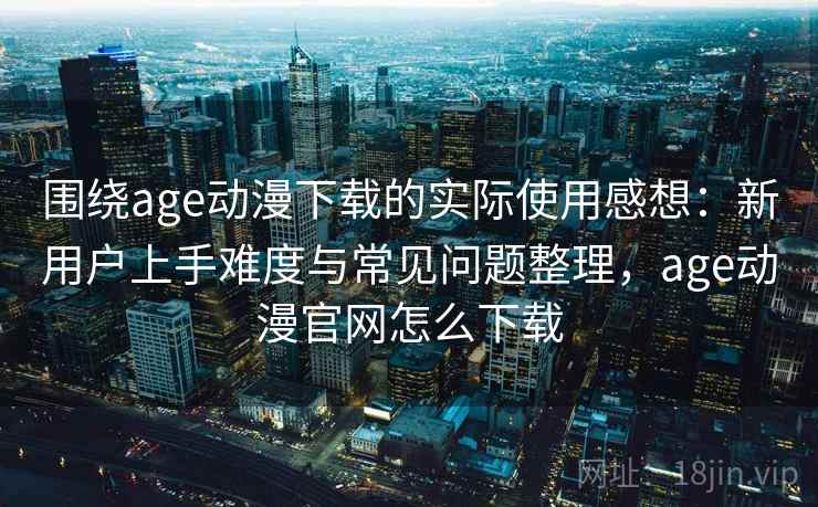 围绕age动漫下载的实际使用感想：新用户上手难度与常见问题整理，age动漫官网怎么下载