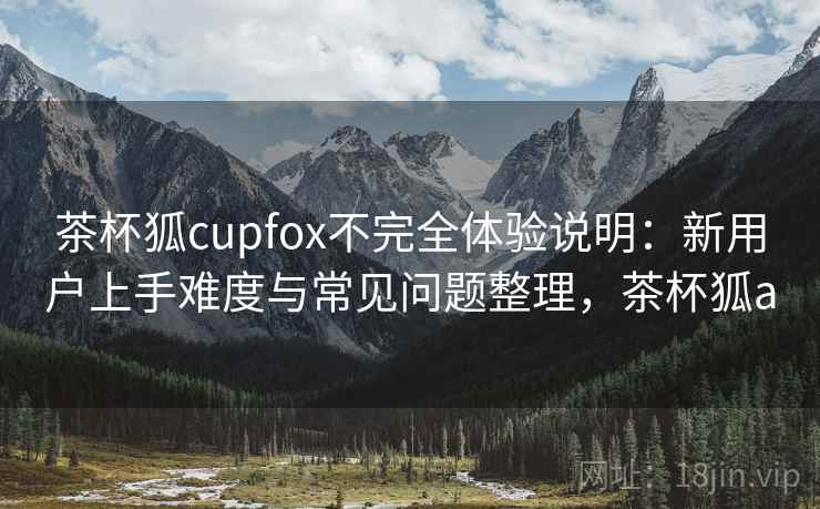 茶杯狐cupfox不完全体验说明：新用户上手难度与常见问题整理，茶杯狐a