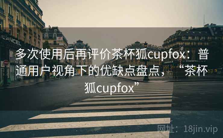 多次使用后再评价茶杯狐cupfox：普通用户视角下的优缺点盘点，“茶杯狐cupfox”