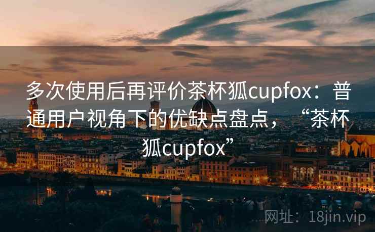 多次使用后再评价茶杯狐cupfox：普通用户视角下的优缺点盘点，“茶杯狐cupfox”  第2张