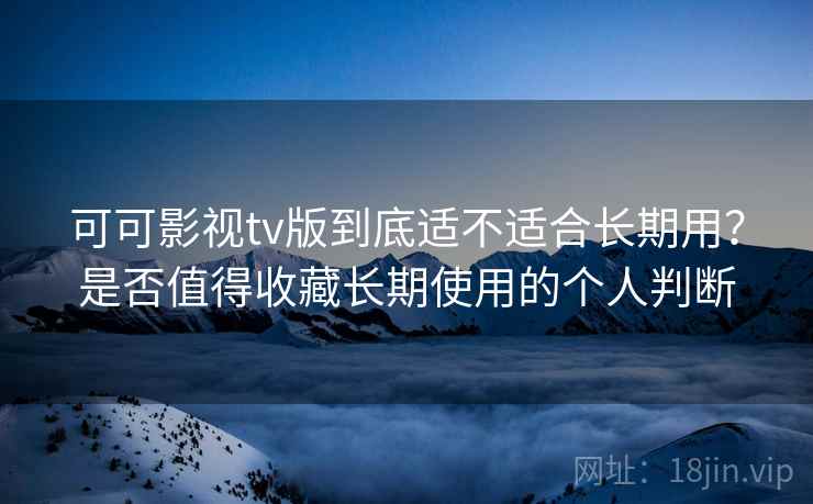 可可影视tv版到底适不适合长期用？是否值得收藏长期使用的个人判断