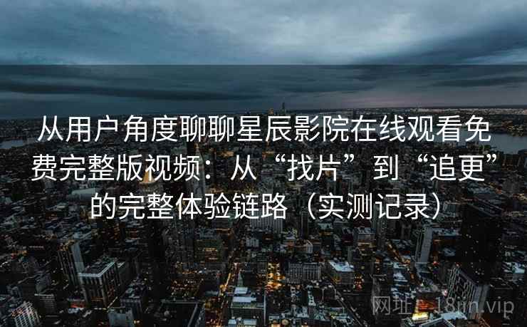 从用户角度聊聊星辰影院在线观看免费完整版视频：从“找片”到“追更”的完整体验链路（实测记录）