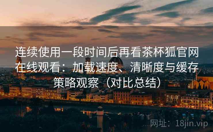 连续使用一段时间后再看茶杯狐官网在线观看：加载速度、清晰度与缓存策略观察（对比总结）