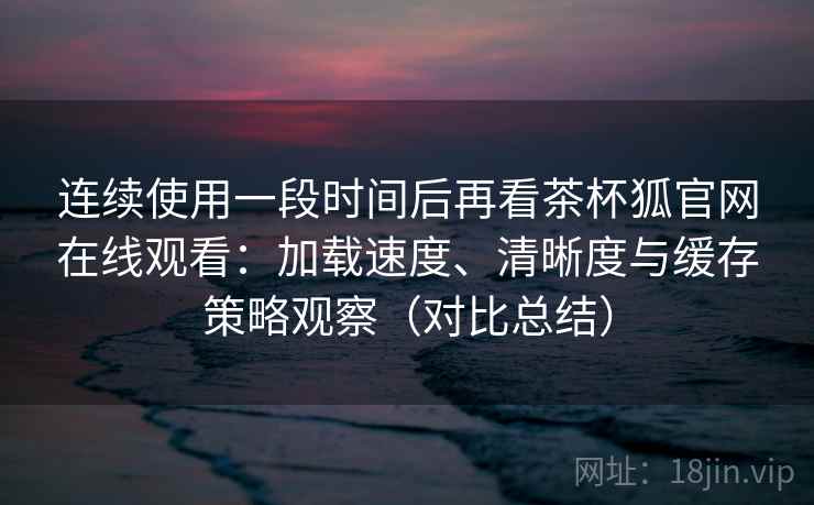 连续使用一段时间后再看茶杯狐官网在线观看：加载速度、清晰度与缓存策略观察（对比总结）  第2张
