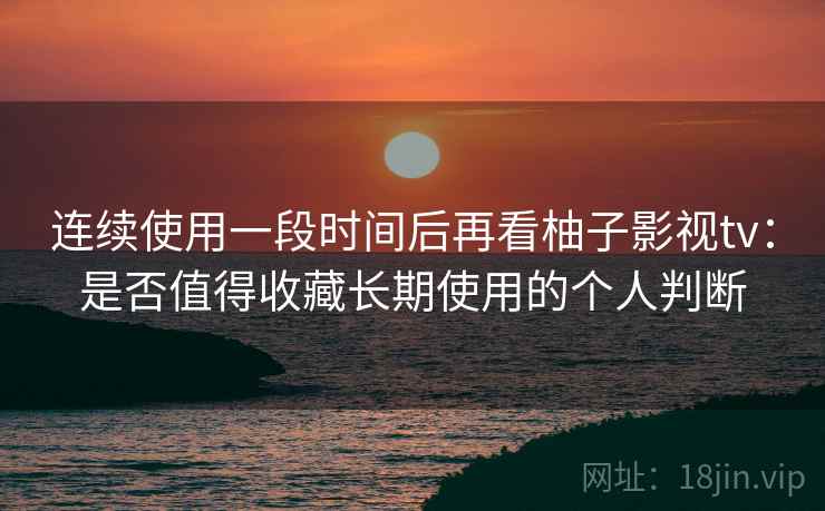 连续使用一段时间后再看柚子影视tv：是否值得收藏长期使用的个人判断