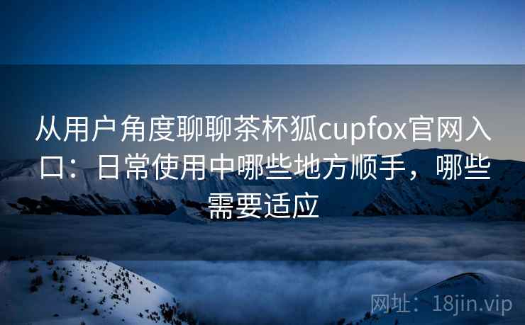 从用户角度聊聊茶杯狐cupfox官网入口：日常使用中哪些地方顺手，哪些需要适应