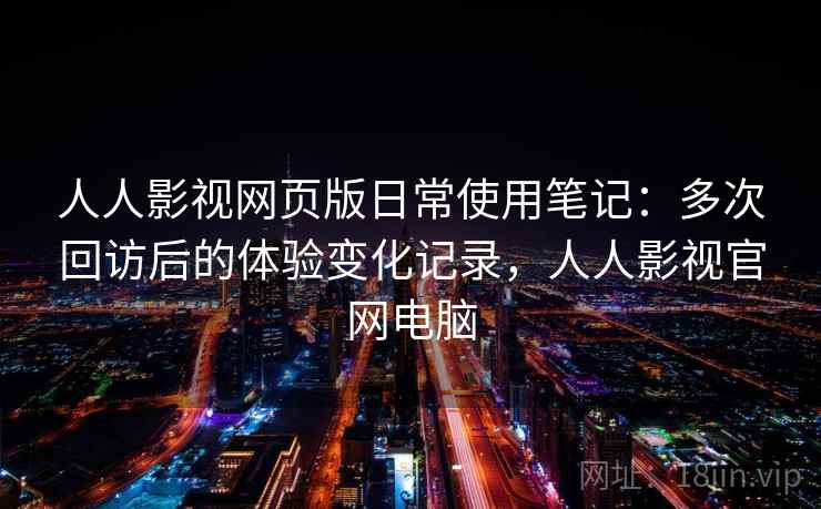 人人影视网页版日常使用笔记：多次回访后的体验变化记录，人人影视官网电脑
