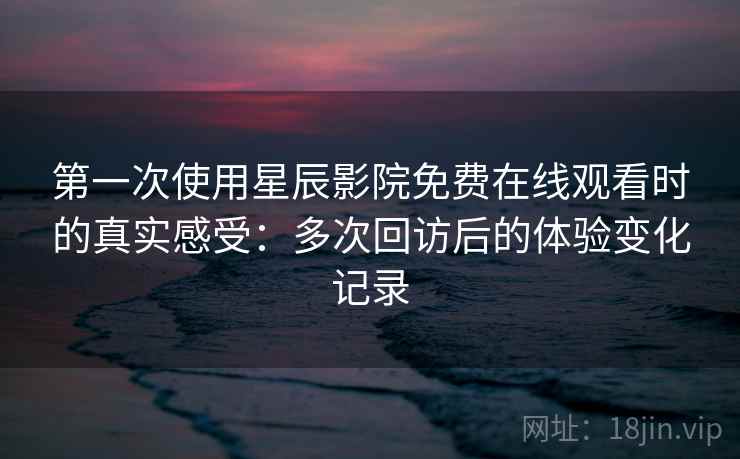 第一次使用星辰影院免费在线观看时的真实感受：多次回访后的体验变化记录