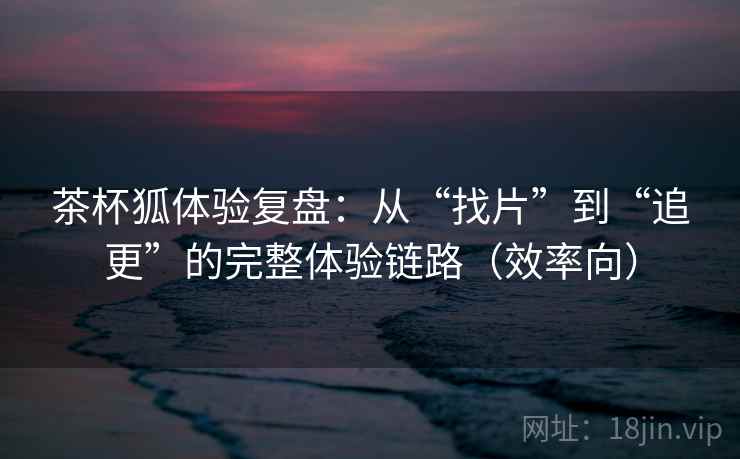 茶杯狐体验复盘：从“找片”到“追更”的完整体验链路（效率向）  第2张