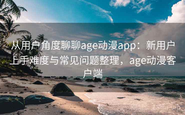 从用户角度聊聊age动漫app：新用户上手难度与常见问题整理，age动漫客户端  第1张