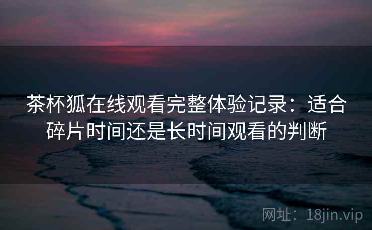 茶杯狐在线观看完整体验记录:适合碎片时间还是长时间观看的判断 第1张 茶杯狐在线观看完整体验记录:适合碎片时间还是长时间观看的判断 第1张