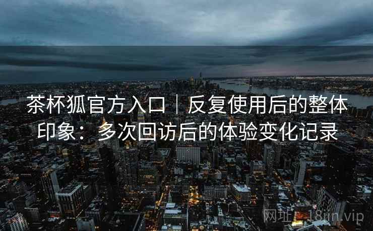 茶杯狐官方入口｜反复使用后的整体印象：多次回访后的体验变化记录