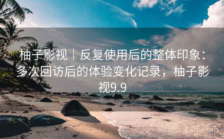 柚子影视｜反复使用后的整体印象：多次回访后的体验变化记录，柚子影视9.9  第2张
