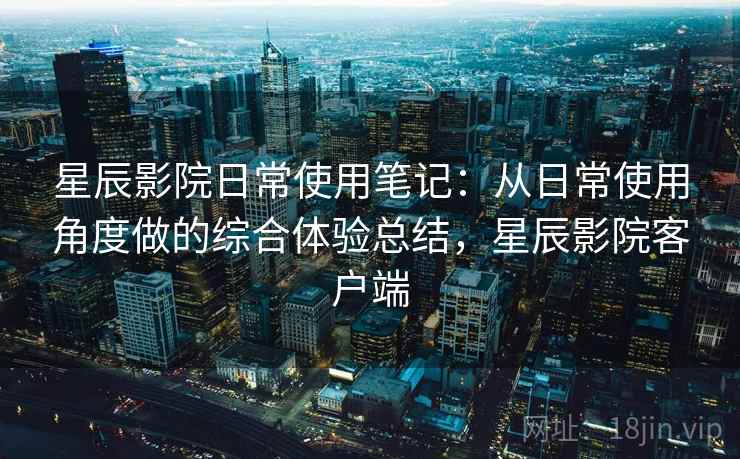星辰影院日常使用笔记：从日常使用角度做的综合体验总结，星辰影院客户端  第2张