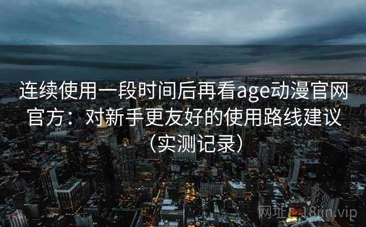 连续使用一段时间后再看age动漫官网官方：对新手更友好的使用路线建议（实测记录）  第1张