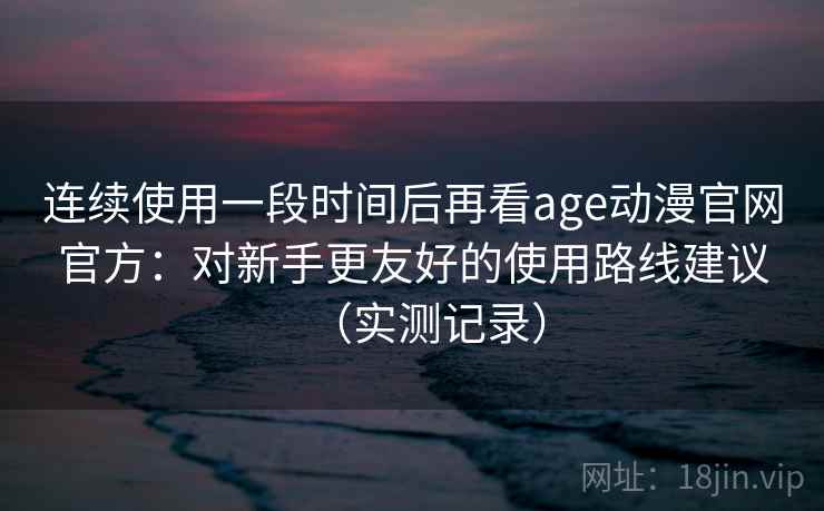 连续使用一段时间后再看age动漫官网官方：对新手更友好的使用路线建议（实测记录）  第2张