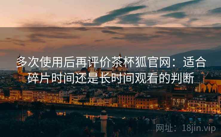 多次使用后再评价茶杯狐官网：适合碎片时间还是长时间观看的判断  第2张