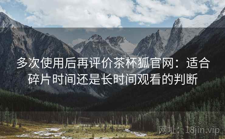 多次使用后再评价茶杯狐官网：适合碎片时间还是长时间观看的判断  第1张