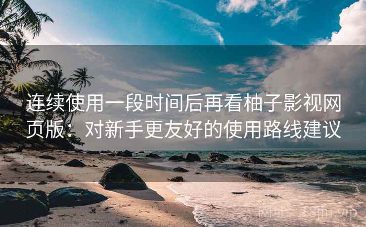 连续使用一段时间后再看柚子影视网页版：对新手更友好的使用路线建议  第2张
