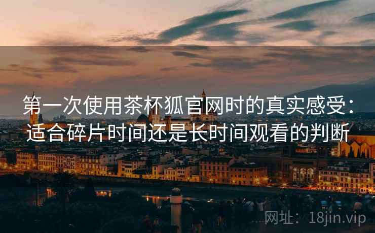 第一次使用茶杯狐官网时的真实感受：适合碎片时间还是长时间观看的判断