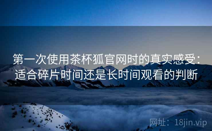 第一次使用茶杯狐官网时的真实感受:适合碎片时间还是长时间观看的判断 第2张 第一次使用茶杯狐官网时的真实感受:适合碎片时间还是长时间观看的判断 第2张