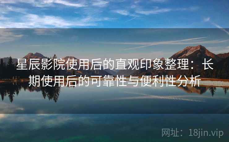 星辰影院使用后的直观印象整理：长期使用后的可靠性与便利性分析