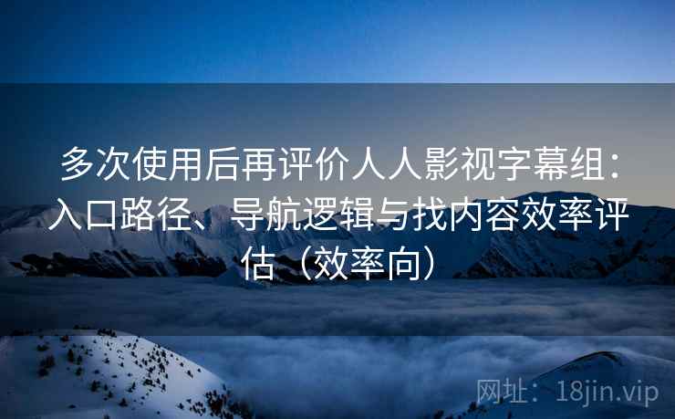 多次使用后再评价人人影视字幕组：入口路径、导航逻辑与找内容效率评估（效率向）