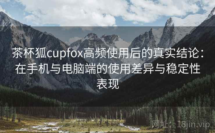 茶杯狐cupfox高频使用后的真实结论：在手机与电脑端的使用差异与稳定性表现