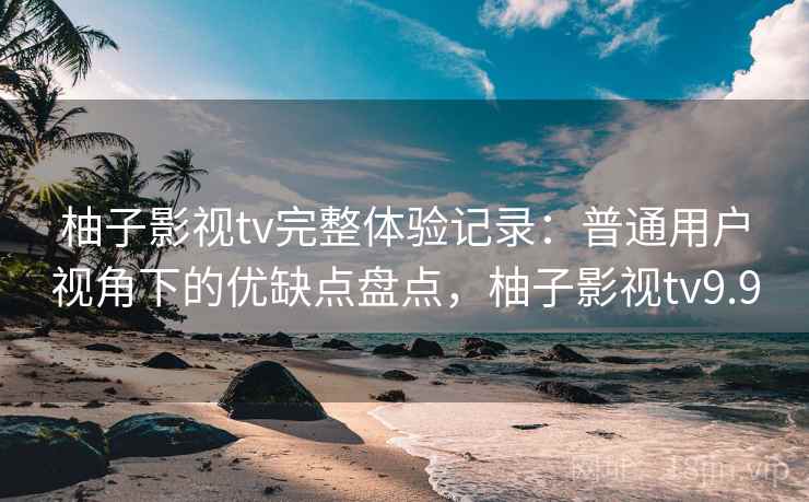柚子影视tv完整体验记录：普通用户视角下的优缺点盘点，柚子影视tv9.9