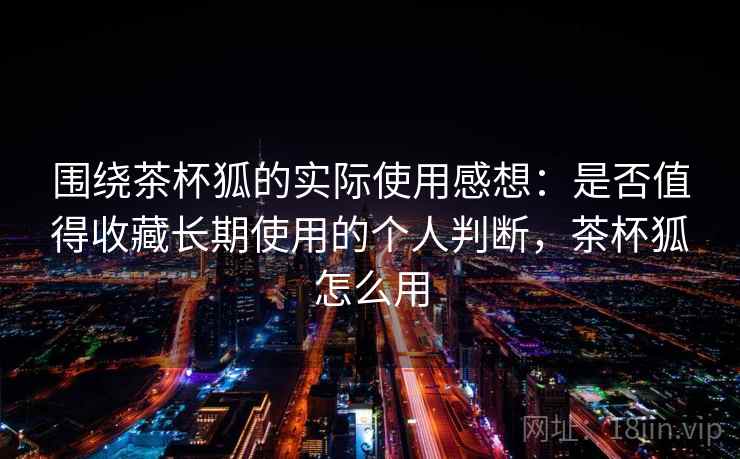 围绕茶杯狐的实际使用感想：是否值得收藏长期使用的个人判断，茶杯狐怎么用