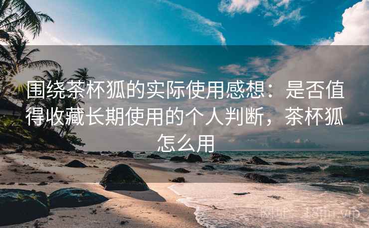 围绕茶杯狐的实际使用感想:是否值得收藏长期使用的个人判断,茶杯狐怎么用 第2张 围绕茶杯狐的实际使用感想:是否值得收藏长期使用的个人判断,茶杯狐怎么用 第2张