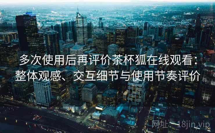 多次使用后再评价茶杯狐在线观看：整体观感、交互细节与使用节奏评价
