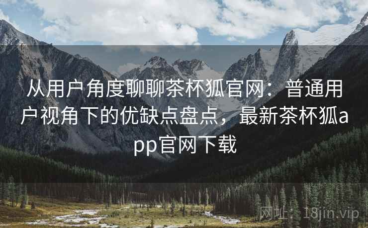 从用户角度聊聊茶杯狐官网：普通用户视角下的优缺点盘点，最新茶杯狐app官网下载
