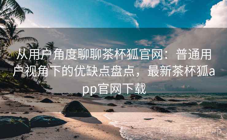 从用户角度聊聊茶杯狐官网:普通用户视角下的优缺点盘点,最新茶杯狐app官网下载 第2张 从用户角度聊聊茶杯狐官网:普通用户视角下的优缺点盘点,最新茶杯狐app官网下载 第2张