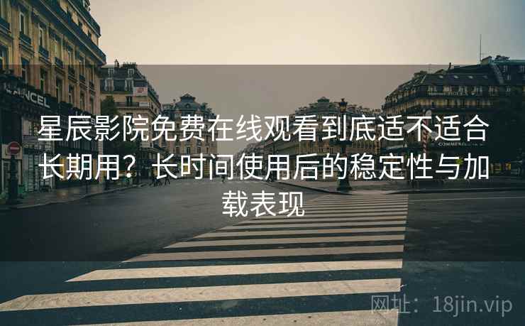 星辰影院免费在线观看到底适不适合长期用？长时间使用后的稳定性与加载表现
