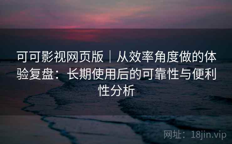 可可影视网页版｜从效率角度做的体验复盘：长期使用后的可靠性与便利性分析