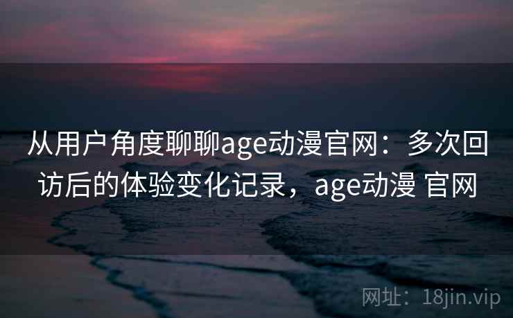 从用户角度聊聊age动漫官网：多次回访后的体验变化记录，age动漫 官网