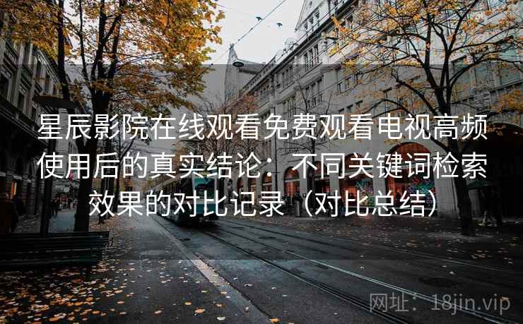 星辰影院在线观看免费观看电视高频使用后的真实结论：不同关键词检索效果的对比记录（对比总结）