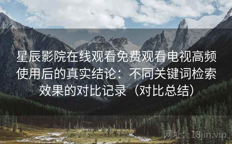星辰影院在线观看免费观看电视高频使用后的真实结论:不同关键词检索效果的对比记录(对比总结) 第2张 星辰影院在线观看免费观看电视高频使用后的真实结论:不同关键词检索效果的对比记录(对比总结) 第2张