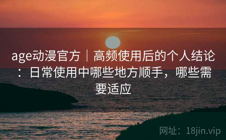 age动漫官方｜高频使用后的个人结论：日常使用中哪些地方顺手，哪些需要适应  第2张