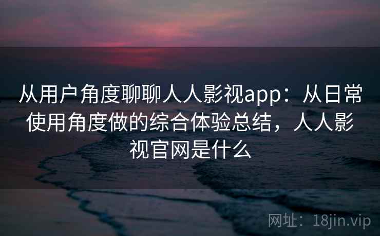 从用户角度聊聊人人影视app：从日常使用角度做的综合体验总结，人人影视官网是什么
