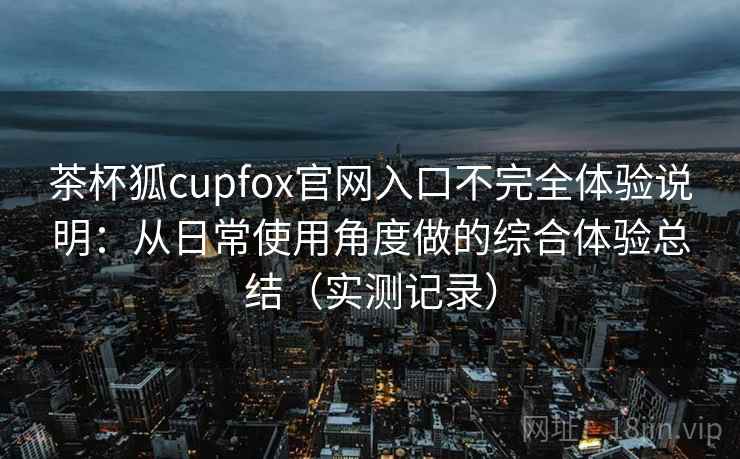 茶杯狐cupfox官网入口不完全体验说明：从日常使用角度做的综合体验总结（实测记录）